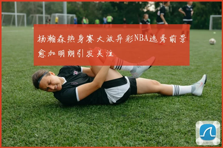 杨瀚森热身赛大放异彩NBA选秀前景愈加明朗引发关注