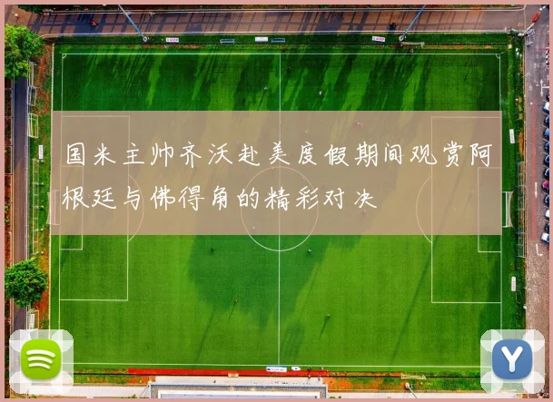 国米主帅齐沃赴美度假期间观赏阿根廷与佛得角的精彩对决