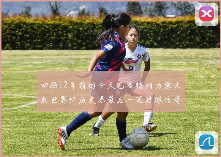 回顾12年前的今天巴洛特利为意大利世界杯历史添最后一笔进球传奇