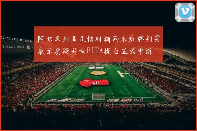 阿尔及利亚足协对梅西未红牌判罚表示质疑并向FIFA提出正式申诉