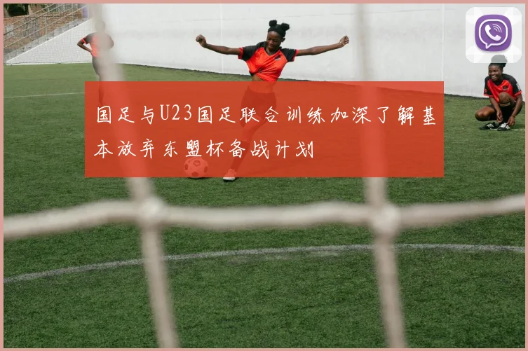 国足与U23国足联合训练加深了解基本放弃东盟杯备战计划