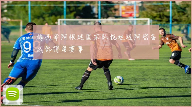 梅西率阿根廷国家队抵达迈阿密备战佛得角赛事