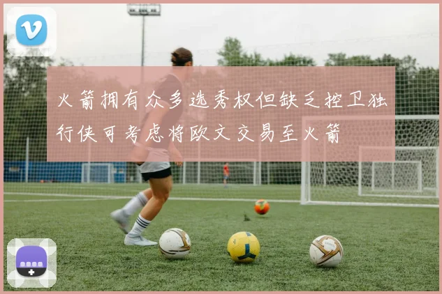 火箭拥有众多选秀权但缺乏控卫独行侠可考虑将欧文交易至火箭