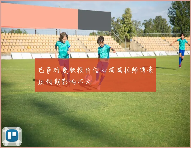 巴萨对曼联报价信心满满拉师傅条款到期影响不大