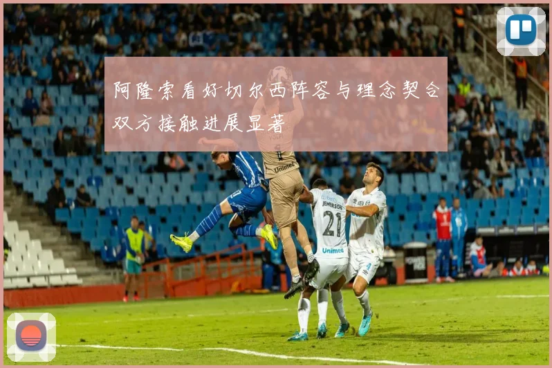 阿隆索看好切尔西阵容与理念契合双方接触进展显著