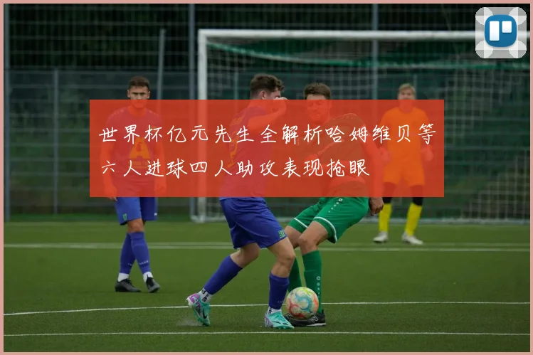世界杯亿元先生全解析哈姆维贝等六人进球四人助攻表现抢眼
