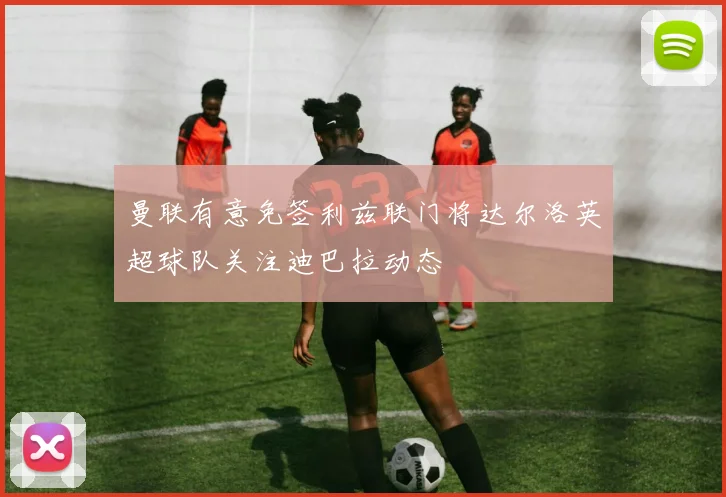 曼联有意免签利兹联门将达尔洛英超球队关注迪巴拉动态
