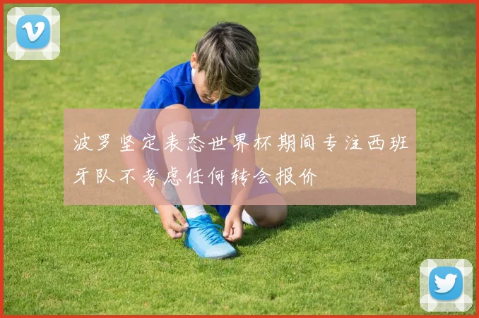 波罗坚定表态世界杯期间专注西班牙队不考虑任何转会报价
