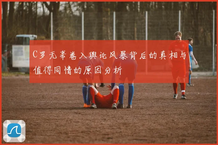 C罗无辜卷入舆论风暴背后的真相与值得同情的原因分析