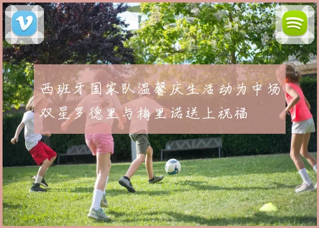 西班牙国家队温馨庆生活动为中场双星罗德里与梅里诺送上祝福