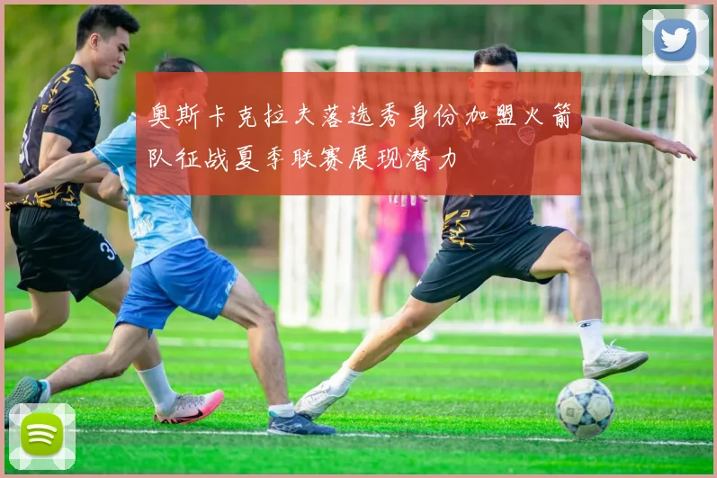 奥斯卡克拉夫落选秀身份加盟火箭队征战夏季联赛展现潜力