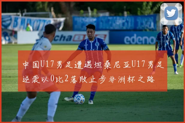 中国U17男足遭遇坦桑尼亚U17男足逆袭以0比2落败止步非洲杯之路