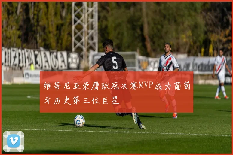 维蒂尼亚荣膺欧冠决赛MVP成为葡萄牙历史第三位巨星