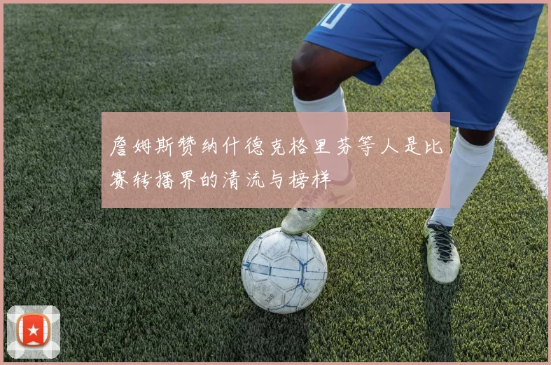詹姆斯赞纳什德克格里芬等人是比赛转播界的清流与榜样