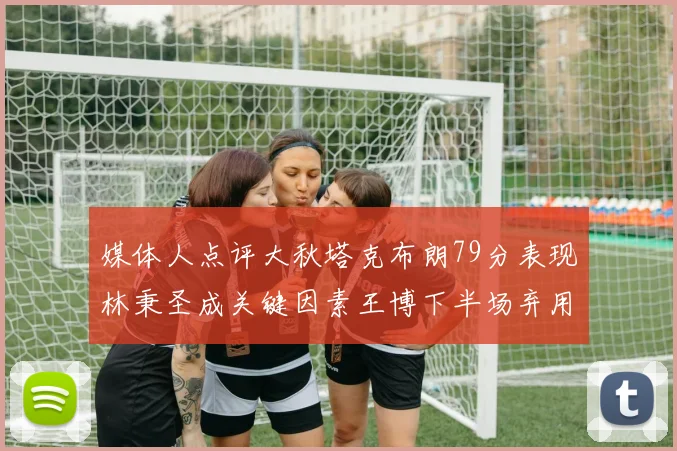 媒体人点评大秋塔克布朗79分表现林秉圣成关键因素王博下半场弃用孙铭徽引发热议