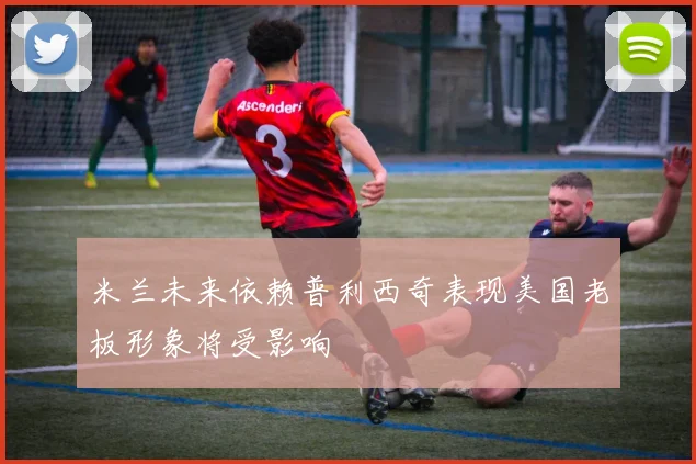 米兰未来依赖普利西奇表现美国老板形象将受影响