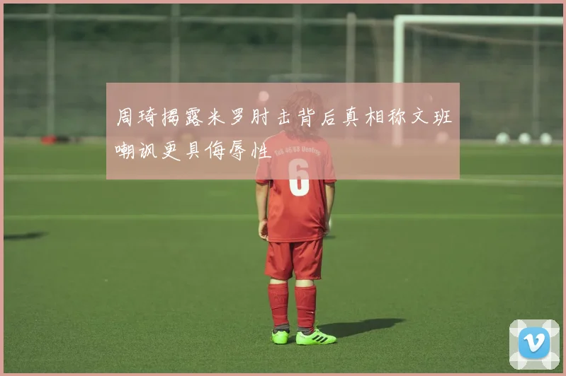 周琦揭露米罗肘击背后真相称文班嘲讽更具侮辱性