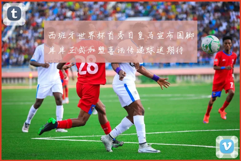 西班牙世界杯首秀日皇马宣布国脚库库正式加盟喜讯传递球迷期待