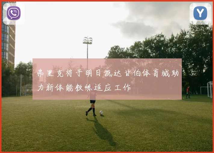 弗里克将于明日抵达甘伯体育城助力新体能教练适应工作